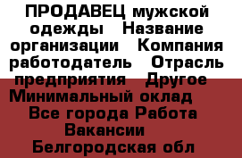 ПРОДАВЕЦ мужской одежды › Название организации ­ Компания-работодатель › Отрасль предприятия ­ Другое › Минимальный оклад ­ 1 - Все города Работа » Вакансии   . Белгородская обл.